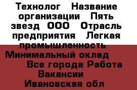 Технолог › Название организации ­ Пять звезд, ООО › Отрасль предприятия ­ Легкая промышленность › Минимальный оклад ­ 30 000 - Все города Работа » Вакансии   . Ивановская обл.